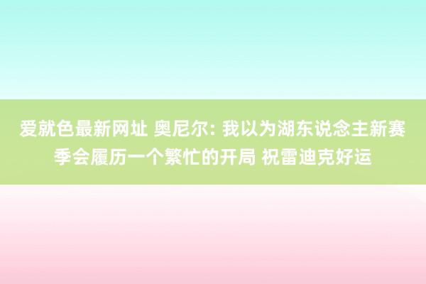 爱就色最新网址 奥尼尔: 我以为湖东说念主新赛季会履历一个繁忙的开局 祝雷迪克好运