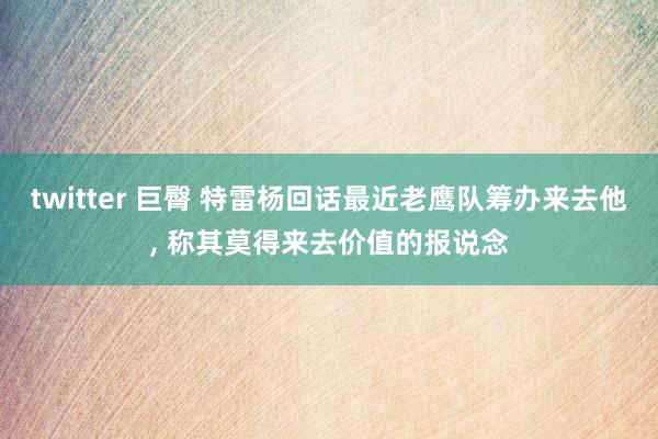 twitter 巨臀 特雷杨回话最近老鹰队筹办来去他， 称其莫得来去价值的报说念