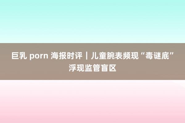 巨乳 porn 海报时评｜儿童腕表频现“毒谜底”浮现监管盲区