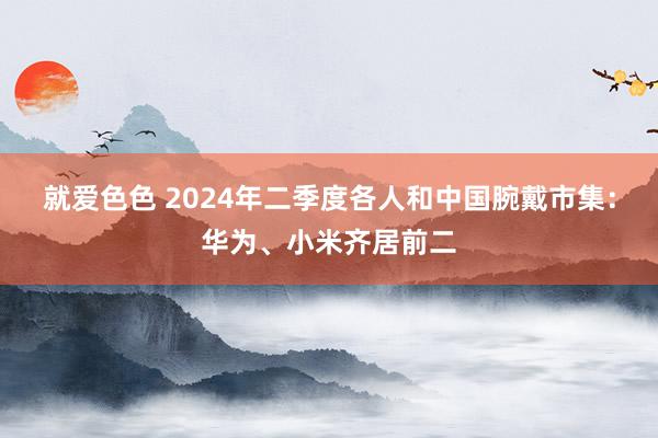 就爱色色 2024年二季度各人和中国腕戴市集：华为、小米齐居前二