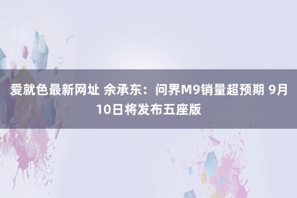 爱就色最新网址 余承东：问界M9销量超预期 9月10日将发布五座版