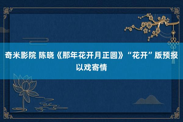 奇米影院 陈晓《那年花开月正圆》“花开”版预报以戏寄情