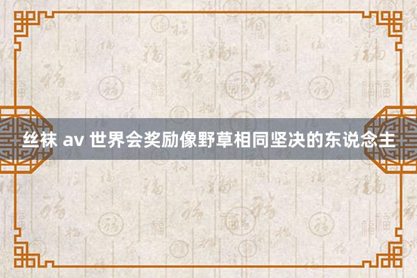 丝袜 av 世界会奖励像野草相同坚决的东说念主