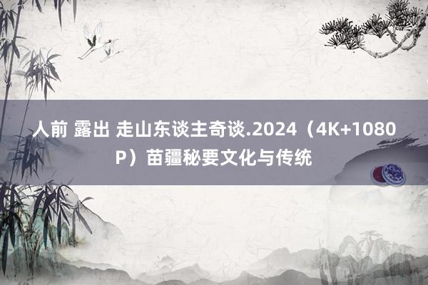 人前 露出 走山东谈主奇谈.2024（4K+1080P）苗疆秘要文化与传统