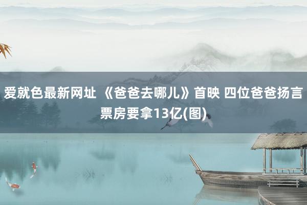 爱就色最新网址 《爸爸去哪儿》首映 四位爸爸扬言票房要拿13亿(图)