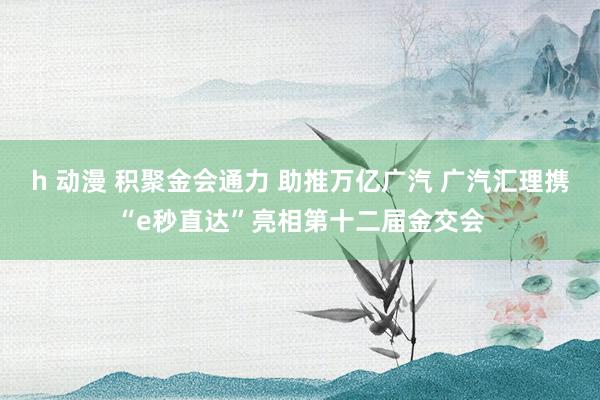 h 动漫 积聚金会通力 助推万亿广汽 广汽汇理携“e秒直达”亮相第十二届金交会