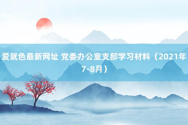 爱就色最新网址 党委办公室支部学习材料（2021年7-8月）