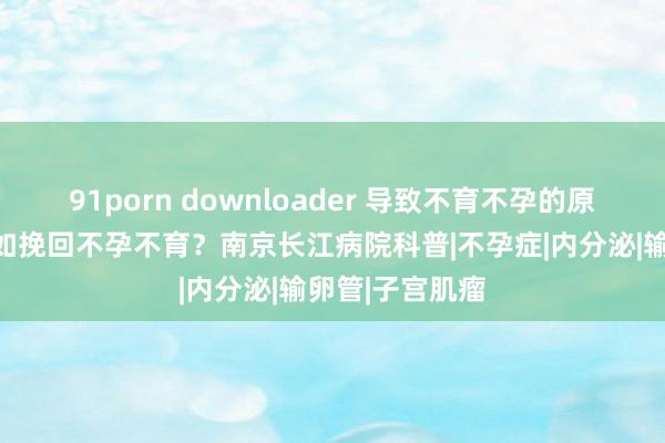 91porn downloader 导致不育不孕的原因有哪些？何如挽回不孕不育？南京长江病院科普|不孕症|内分泌|输卵管|子宫肌瘤