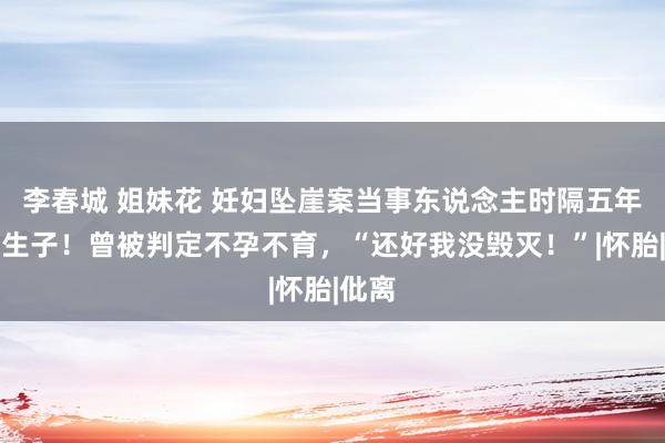 李春城 姐妹花 妊妇坠崖案当事东说念主时隔五年官宣生子！曾被判定不孕不育，“还好我没毁灭！”|怀胎|仳离