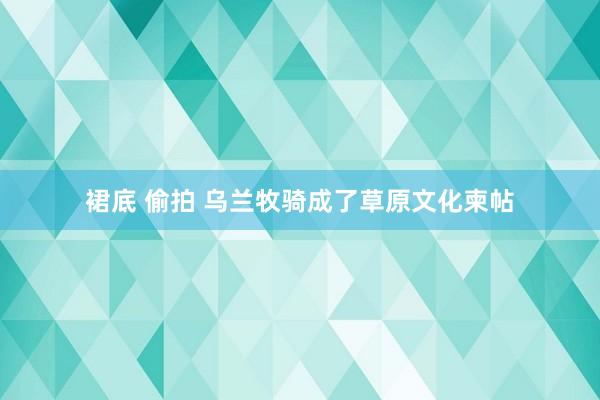 裙底 偷拍 乌兰牧骑成了草原文化柬帖