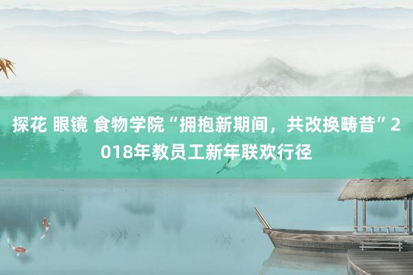 探花 眼镜 食物学院“拥抱新期间，共改换畴昔”2018年教员工新年联欢行径