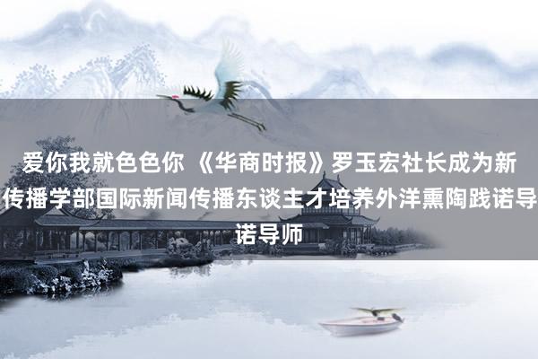 爱你我就色色你 《华商时报》罗玉宏社长成为新闻传播学部国际新闻传播东谈主才培养外洋熏陶践诺导师