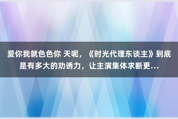 爱你我就色色你 天呢，《时光代理东谈主》到底是有多大的劝诱力，让主演集体求断更…