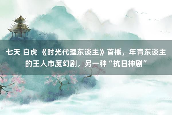 七天 白虎 《时光代理东谈主》首播，年青东谈主的王人市魔幻剧，另一种“抗日神剧”