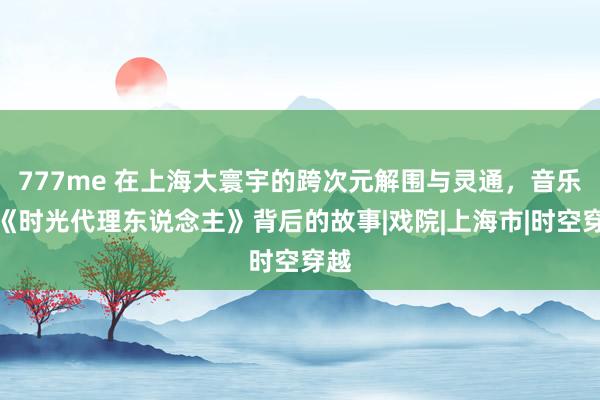 777me 在上海大寰宇的跨次元解围与灵通，音乐剧《时光代理东说念主》背后的故事|戏院|上海市|时空穿越