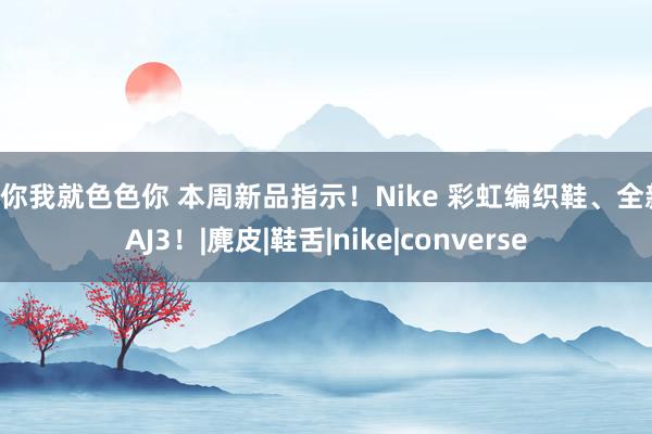 爱你我就色色你 本周新品指示！Nike 彩虹编织鞋、全新 AJ3！|麂皮|鞋舌|nike|converse