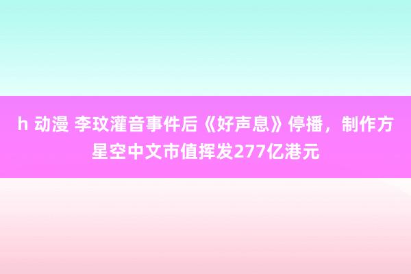 h 动漫 李玟灌音事件后《好声息》停播，制作方星空中文市值挥发277亿港元