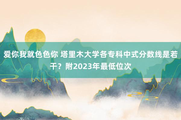 爱你我就色色你 塔里木大学各专科中式分数线是若干？附2023年最低位次