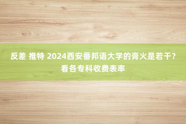 反差 推特 2024西安番邦语大学的膏火是若干？看各专科收费表率