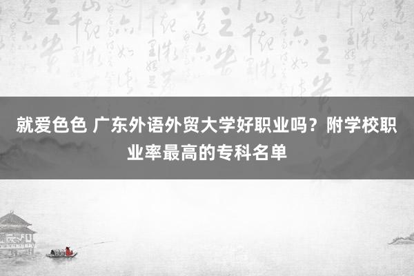 就爱色色 广东外语外贸大学好职业吗？附学校职业率最高的专科名单