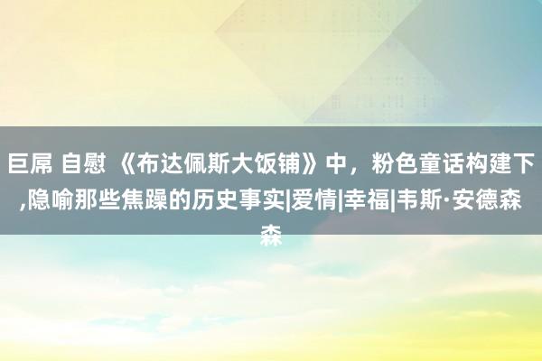 巨屌 自慰 《布达佩斯大饭铺》中，粉色童话构建下，隐喻那些焦躁的历史事实|爱情|幸福|韦斯·安德森