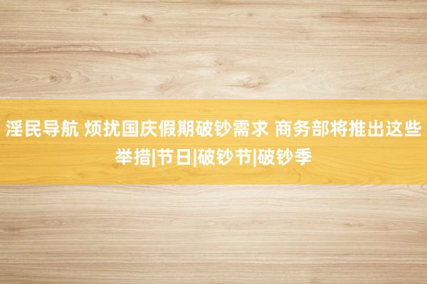 淫民导航 烦扰国庆假期破钞需求 商务部将推出这些举措|节日|破钞节|破钞季