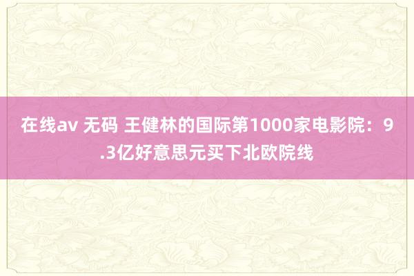 在线av 无码 王健林的国际第1000家电影院：9.3亿好意思元买下北欧院线