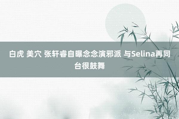 白虎 美穴 张轩睿自曝念念演邪派 与Selina再同台很鼓舞