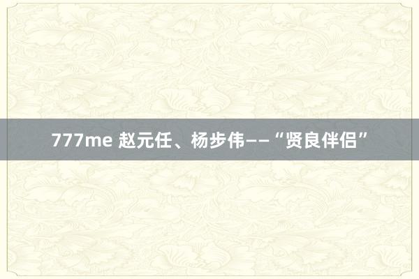 777me 赵元任、杨步伟——“贤良伴侣”