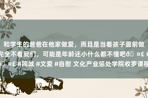 和学生的爸爸在他家做爱，而且是当着孩子面前做爱，太刺激了，孩子完全不看我们，可能是年龄还小什么都不懂吧🤣 #同城 #文爱 #自慰 文化产业惩处学院收罗课程点击量杂乱45万