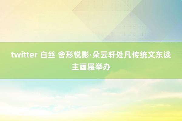 twitter 白丝 舍形悦影·朵云轩处凡传统文东谈主画展举办