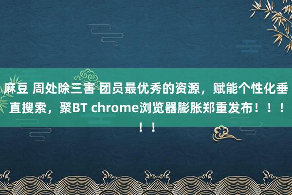 麻豆 周处除三害 团员最优秀的资源，赋能个性化垂直搜索，聚BT chrome浏览器膨胀郑重发布！！！