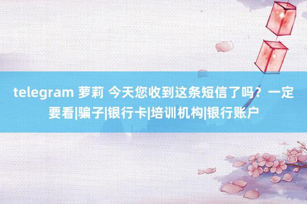 telegram 萝莉 今天您收到这条短信了吗？一定要看|骗子|银行卡|培训机构|银行账户