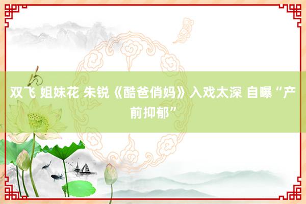 双飞 姐妹花 朱锐《酷爸俏妈》入戏太深 自曝“产前抑郁”