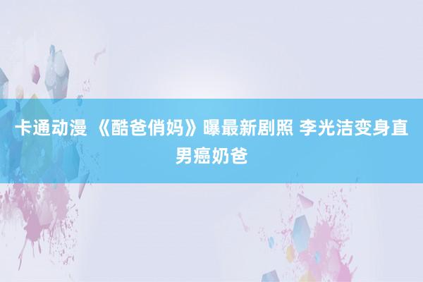 卡通动漫 《酷爸俏妈》曝最新剧照 李光洁变身直男癌奶爸