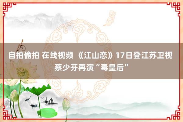 自拍偷拍 在线视频 《江山恋》17日登江苏卫视 蔡少芬再演“毒皇后”