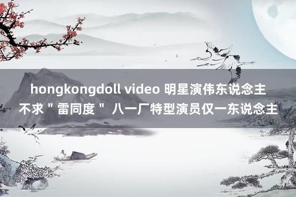 hongkongdoll video 明星演伟东说念主不求＂雷同度＂ 八一厂特型演员仅一东说念主