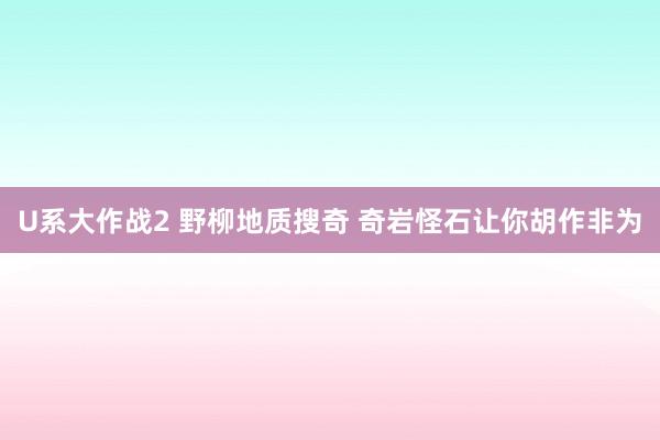 U系大作战2 野柳地质搜奇 奇岩怪石让你胡作非为