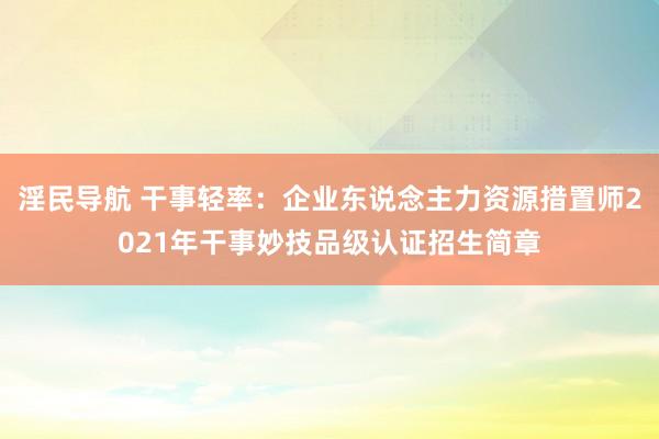 淫民导航 干事轻率：企业东说念主力资源措置师2021年干事妙技品级认证招生简章