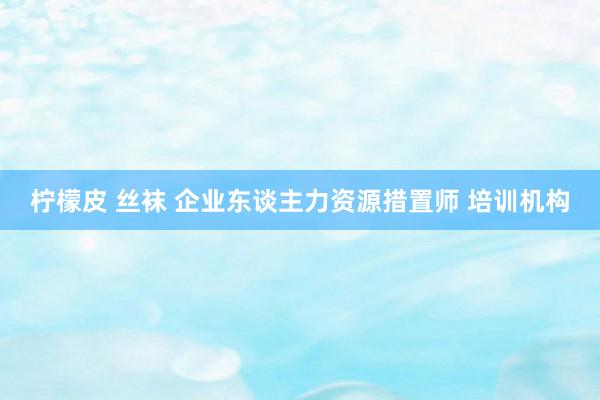 柠檬皮 丝袜 企业东谈主力资源措置师 培训机构