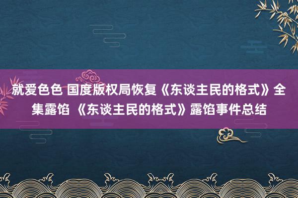 就爱色色 国度版权局恢复《东谈主民的格式》全集露馅 《东谈主民的格式》露馅事件总结