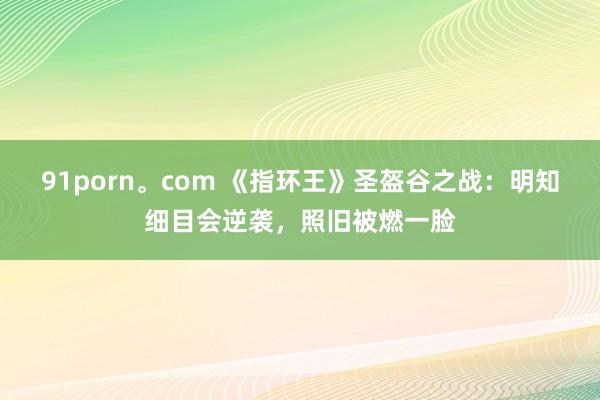 91porn。com 《指环王》圣盔谷之战：明知细目会逆袭，照旧被燃一脸