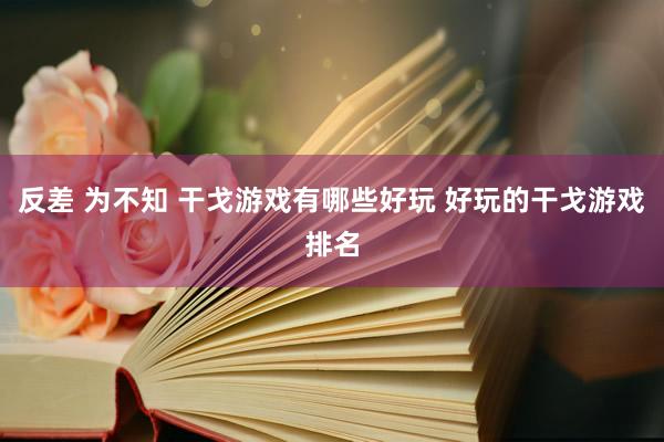 反差 为不知 干戈游戏有哪些好玩 好玩的干戈游戏排名