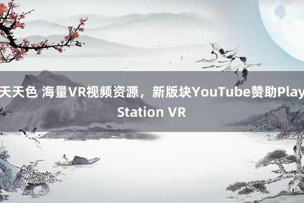 天天色 海量VR视频资源，新版块YouTube赞助PlayStation VR