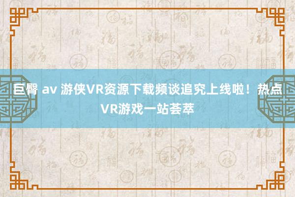 巨臀 av 游侠VR资源下载频谈追究上线啦！热点VR游戏一站荟萃