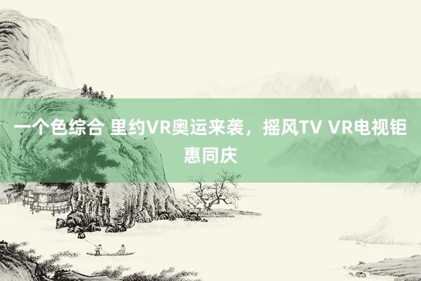 一个色综合 里约VR奥运来袭，摇风TV VR电视钜惠同庆