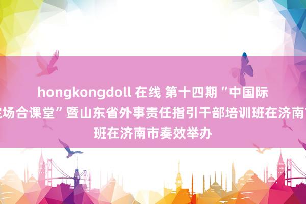 hongkongdoll 在线 第十四期“中国际交培训学院场合课堂”暨山东省外事责任指引干部培训班在济南市奏效举办