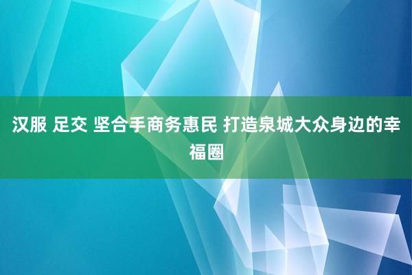 汉服 足交 坚合手商务惠民 打造泉城大众身边的幸福圈