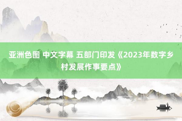 亚洲色图 中文字幕 五部门印发《2023年数字乡村发展作事要点》