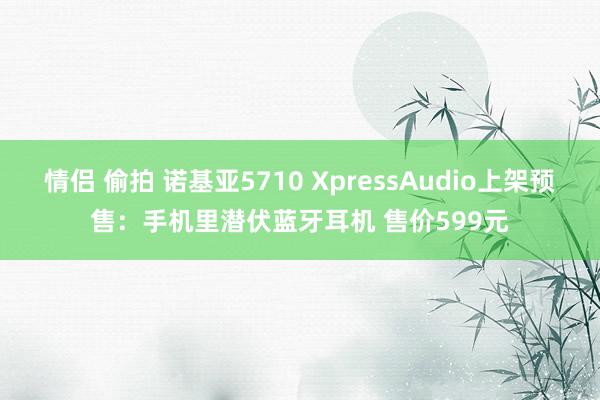 情侣 偷拍 诺基亚5710 XpressAudio上架预售：手机里潜伏蓝牙耳机 售价599元